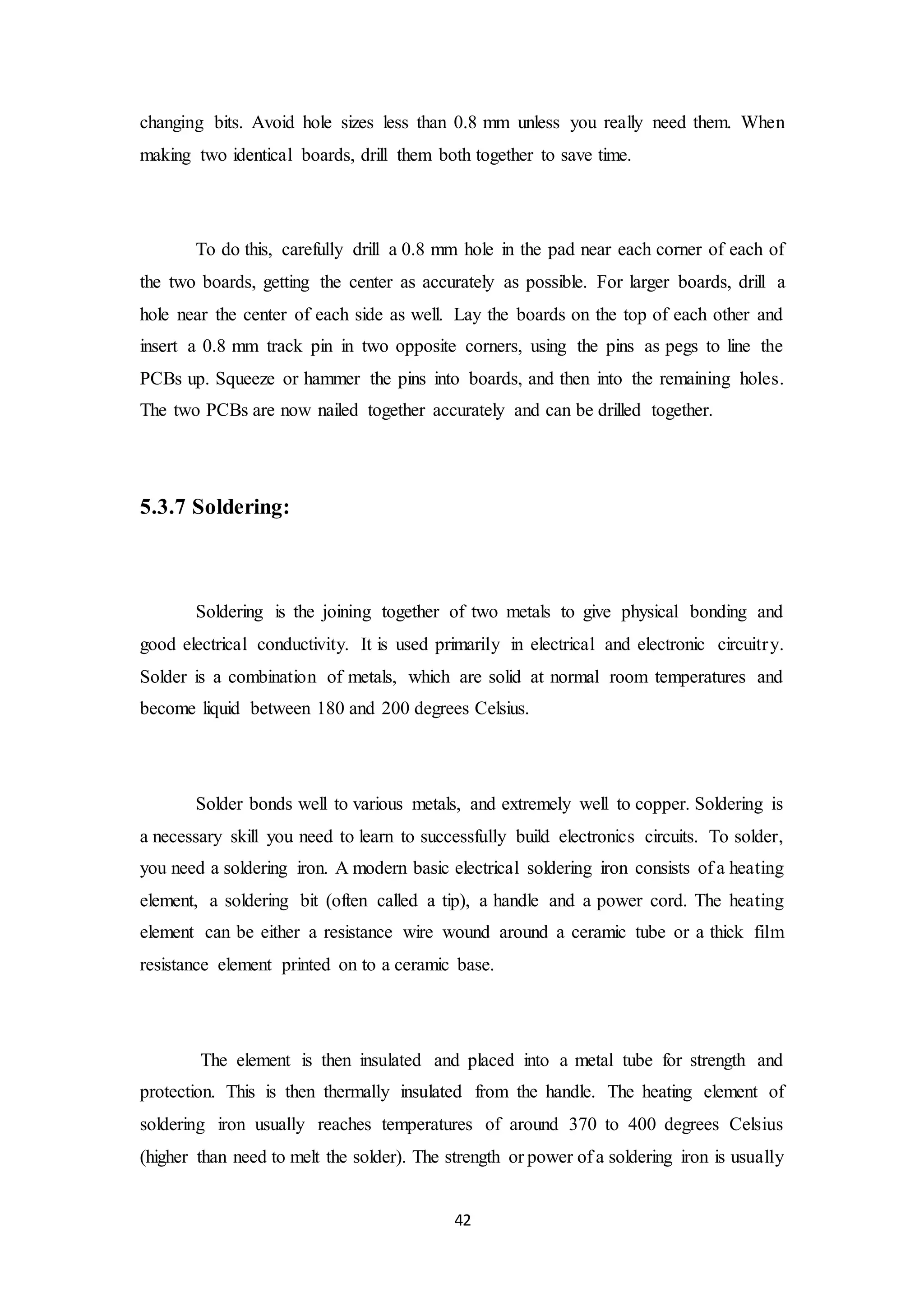 42
changing bits. Avoid hole sizes less than 0.8 mm unless you really need them. When
making two identical boards, drill them both together to save time.
To do this, carefully drill a 0.8 mm hole in the pad near each corner of each of
the two boards, getting the center as accurately as possible. For larger boards, drill a
hole near the center of each side as well. Lay the boards on the top of each other and
insert a 0.8 mm track pin in two opposite corners, using the pins as pegs to line the
PCBs up. Squeeze or hammer the pins into boards, and then into the remaining holes.
The two PCBs are now nailed together accurately and can be drilled together.
5.3.7 Soldering:
Soldering is the joining together of two metals to give physical bonding and
good electrical conductivity. It is used primarily in electrical and electronic circuitry.
Solder is a combination of metals, which are solid at normal room temperatures and
become liquid between 180 and 200 degrees Celsius.
Solder bonds well to various metals, and extremely well to copper. Soldering is
a necessary skill you need to learn to successfully build electronics circuits. To solder,
you need a soldering iron. A modern basic electrical soldering iron consists of a heating
element, a soldering bit (often called a tip), a handle and a power cord. The heating
element can be either a resistance wire wound around a ceramic tube or a thick film
resistance element printed on to a ceramic base.
The element is then insulated and placed into a metal tube for strength and
protection. This is then thermally insulated from the handle. The heating element of
soldering iron usually reaches temperatures of around 370 to 400 degrees Celsius
(higher than need to melt the solder). The strength or power of a soldering iron is usually
 