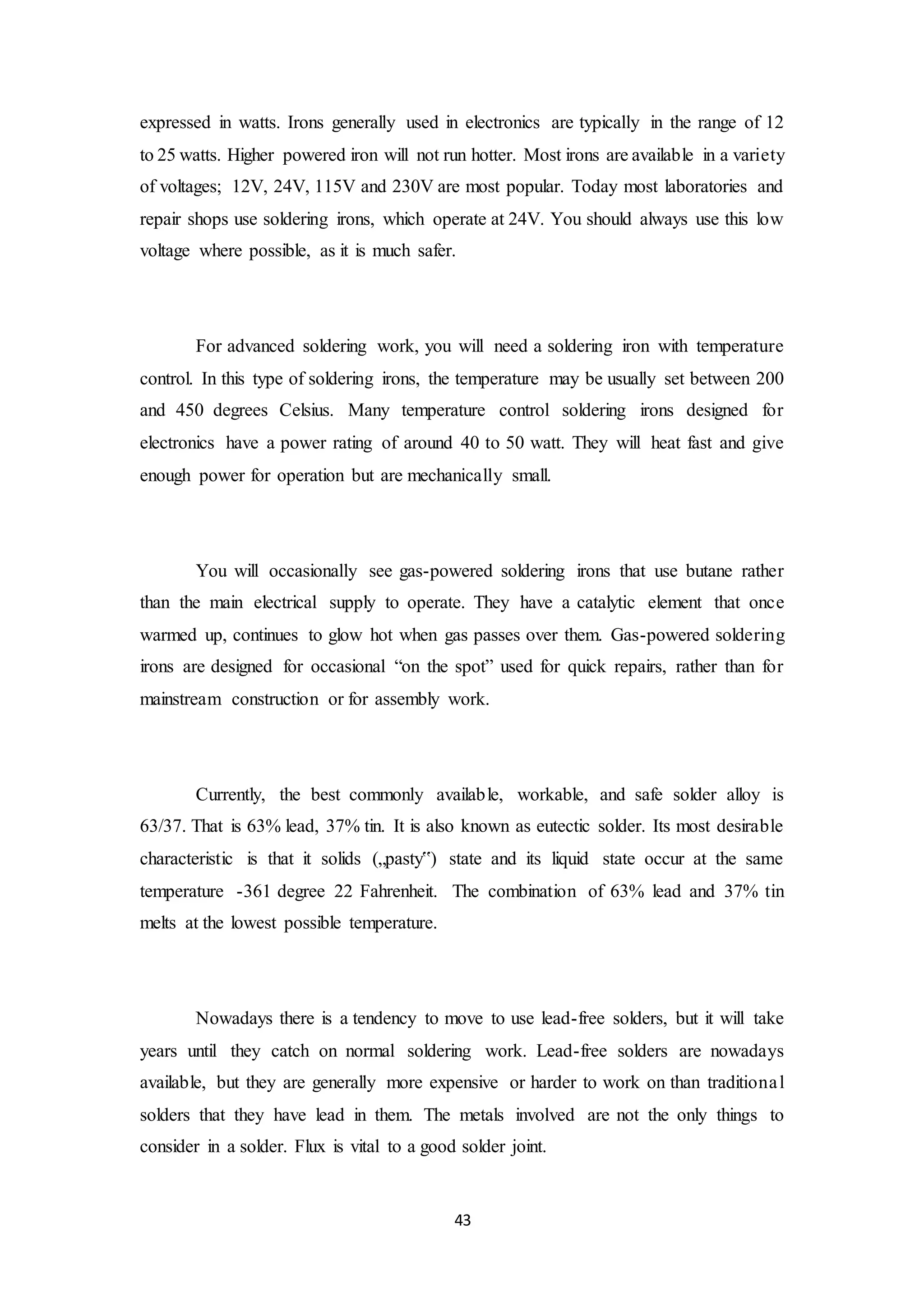 43
expressed in watts. Irons generally used in electronics are typically in the range of 12
to 25 watts. Higher powered iron will not run hotter. Most irons are available in a variety
of voltages; 12V, 24V, 115V and 230V are most popular. Today most laboratories and
repair shops use soldering irons, which operate at 24V. You should always use this low
voltage where possible, as it is much safer.
For advanced soldering work, you will need a soldering iron with temperature
control. In this type of soldering irons, the temperature may be usually set between 200
and 450 degrees Celsius. Many temperature control soldering irons designed for
electronics have a power rating of around 40 to 50 watt. They will heat fast and give
enough power for operation but are mechanically small.
You will occasionally see gas-powered soldering irons that use butane rather
than the main electrical supply to operate. They have a catalytic element that once
warmed up, continues to glow hot when gas passes over them. Gas-powered soldering
irons are designed for occasional “on the spot” used for quick repairs, rather than for
mainstream construction or for assembly work.
Currently, the best commonly available, workable, and safe solder alloy is
63/37. That is 63% lead, 37% tin. It is also known as eutectic solder. Its most desirable
characteristic is that it solids („pasty‟) state and its liquid state occur at the same
temperature -361 degree 22 Fahrenheit. The combination of 63% lead and 37% tin
melts at the lowest possible temperature.
Nowadays there is a tendency to move to use lead-free solders, but it will take
years until they catch on normal soldering work. Lead-free solders are nowadays
available, but they are generally more expensive or harder to work on than traditional
solders that they have lead in them. The metals involved are not the only things to
consider in a solder. Flux is vital to a good solder joint.
 