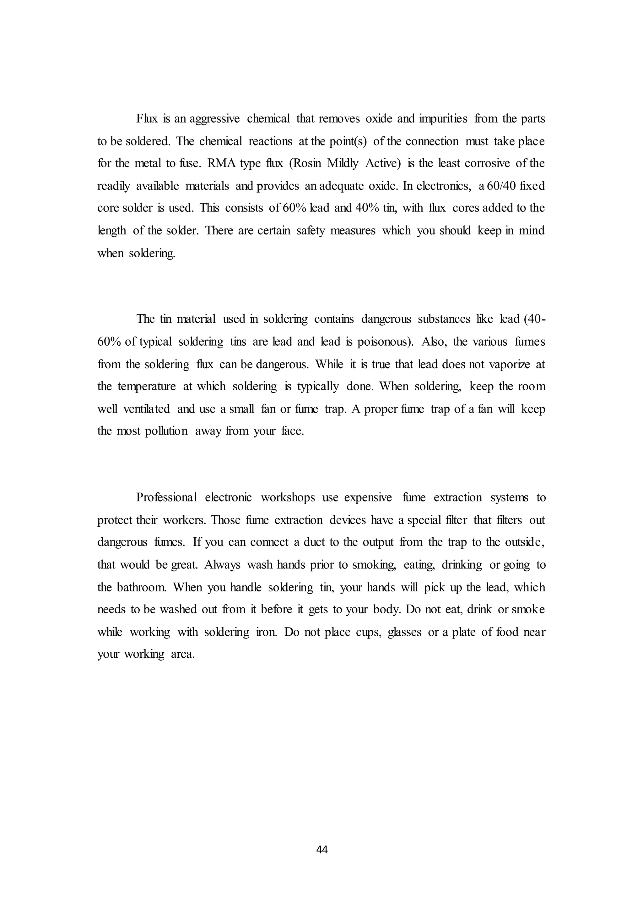 44
Flux is an aggressive chemical that removes oxide and impurities from the parts
to be soldered. The chemical reactions at the point(s) of the connection must take place
for the metal to fuse. RMA type flux (Rosin Mildly Active) is the least corrosive of the
readily available materials and provides an adequate oxide. In electronics, a 60/40 fixed
core solder is used. This consists of 60% lead and 40% tin, with flux cores added to the
length of the solder. There are certain safety measures which you should keep in mind
when soldering.
The tin material used in soldering contains dangerous substances like lead (40-
60% of typical soldering tins are lead and lead is poisonous). Also, the various fumes
from the soldering flux can be dangerous. While it is true that lead does not vaporize at
the temperature at which soldering is typically done. When soldering, keep the room
well ventilated and use a small fan or fume trap. A proper fume trap of a fan will keep
the most pollution away from your face.
Professional electronic workshops use expensive fume extraction systems to
protect their workers. Those fume extraction devices have a special filter that filters out
dangerous fumes. If you can connect a duct to the output from the trap to the outside,
that would be great. Always wash hands prior to smoking, eating, drinking or going to
the bathroom. When you handle soldering tin, your hands will pick up the lead, which
needs to be washed out from it before it gets to your body. Do not eat, drink or smoke
while working with soldering iron. Do not place cups, glasses or a plate of food near
your working area.
 