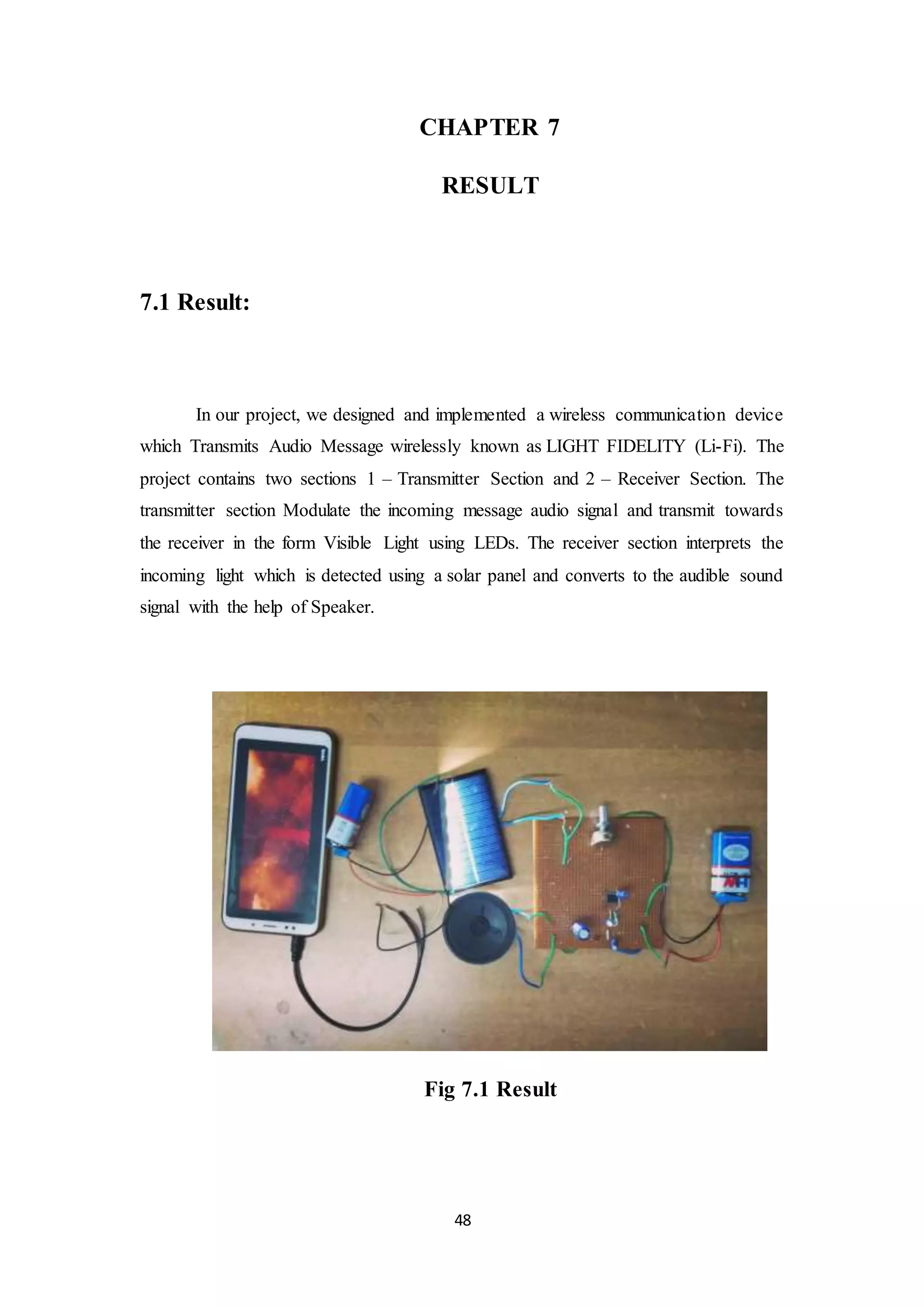 48
CHAPTER 7
RESULT
7.1 Result:
In our project, we designed and implemented a wireless communication device
which Transmits Audio Message wirelessly known as LIGHT FIDELITY (Li-Fi). The
project contains two sections 1 – Transmitter Section and 2 – Receiver Section. The
transmitter section Modulate the incoming message audio signal and transmit towards
the receiver in the form Visible Light using LEDs. The receiver section interprets the
incoming light which is detected using a solar panel and converts to the audible sound
signal with the help of Speaker.
Fig 7.1 Result
 