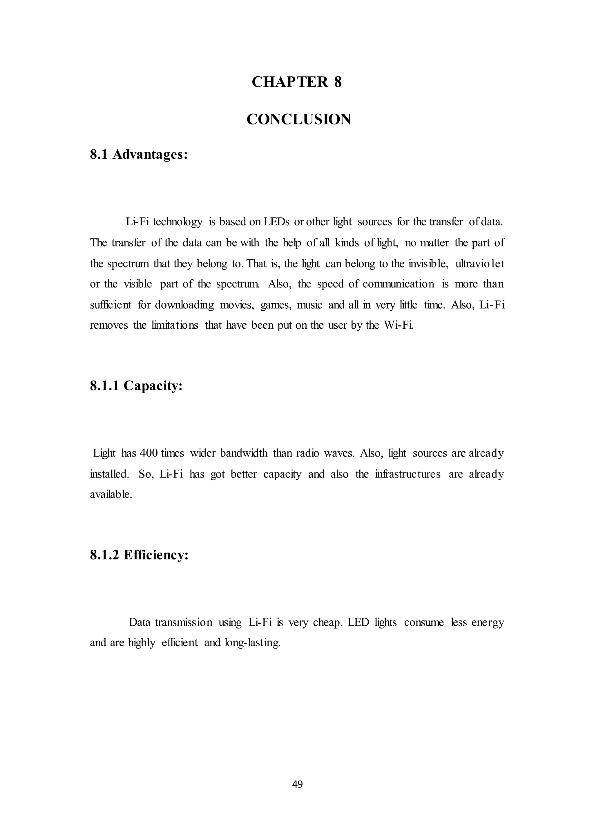 49
CHAPTER 8
CONCLUSION
8.1 Advantages:
Li-Fi technology is based on LEDs or other light sources for the transfer of data.
The transfer of the data can be with the help of all kinds of light, no matter the part of
the spectrum that they belong to. That is, the light can belong to the invisible, ultraviolet
or the visible part of the spectrum. Also, the speed of communication is more than
sufficient for downloading movies, games, music and all in very little time. Also, Li-Fi
removes the limitations that have been put on the user by the Wi-Fi.
8.1.1 Capacity:
Light has 400 times wider bandwidth than radio waves. Also, light sources are already
installed. So, Li-Fi has got better capacity and also the infrastructures are already
available.
8.1.2 Efficiency:
Data transmission using Li-Fi is very cheap. LED lights consume less energy
and are highly efficient and long-lasting.
 