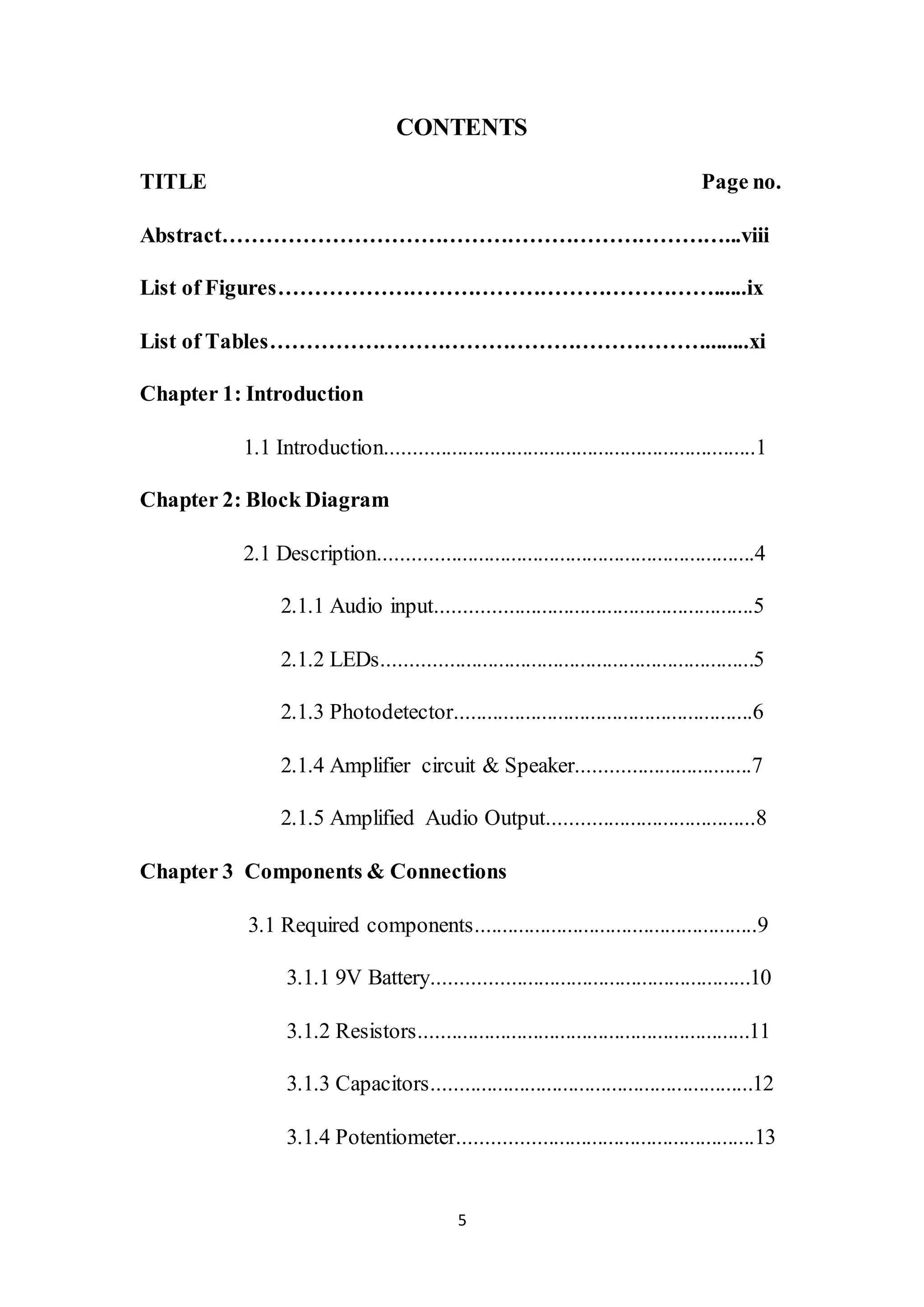 5
CONTENTS
TITLE Page no.
Abstract……………………………………………………………...viii
List of Figures……………………………………………………......ix
List of Tables……………………………………………………........xi
Chapter 1: Introduction
1.1 Introduction....................................................................1
Chapter 2: Block Diagram
2.1 Description.....................................................................4
2.1.1 Audio input..........................................................5
2.1.2 LEDs....................................................................5
2.1.3 Photodetector.......................................................6
2.1.4 Amplifier circuit & Speaker................................7
2.1.5 Amplified Audio Output......................................8
Chapter 3 Components & Connections
3.1 Required components....................................................9
3.1.1 9V Battery..........................................................10
3.1.2 Resistors.............................................................11
3.1.3 Capacitors...........................................................12
3.1.4 Potentiometer......................................................13
 