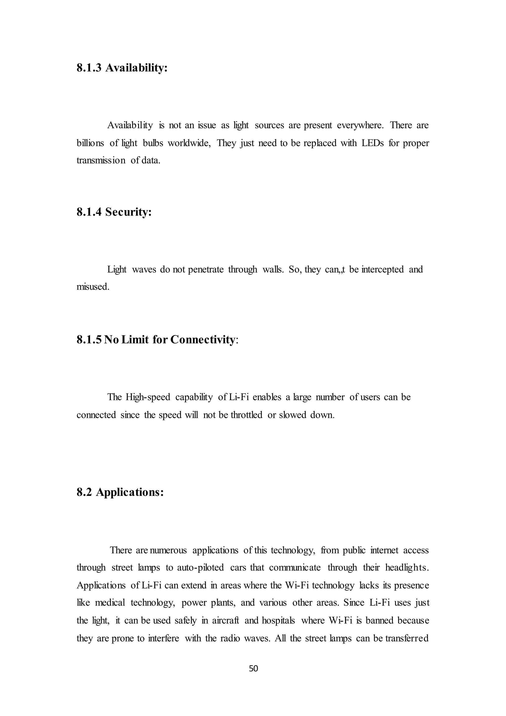 50
8.1.3 Availability:
Availability is not an issue as light sources are present everywhere. There are
billions of light bulbs worldwide, They just need to be replaced with LEDs for proper
transmission of data.
8.1.4 Security:
Light waves do not penetrate through walls. So, they can„t be intercepted and
misused.
8.1.5 No Limit for Connectivity:
The High-speed capability of Li-Fi enables a large number of users can be
connected since the speed will not be throttled or slowed down.
8.2 Applications:
There are numerous applications of this technology, from public internet access
through street lamps to auto-piloted cars that communicate through their headlights.
Applications of Li-Fi can extend in areas where the Wi-Fi technology lacks its presence
like medical technology, power plants, and various other areas. Since Li-Fi uses just
the light, it can be used safely in aircraft and hospitals where Wi-Fi is banned because
they are prone to interfere with the radio waves. All the street lamps can be transferred
 