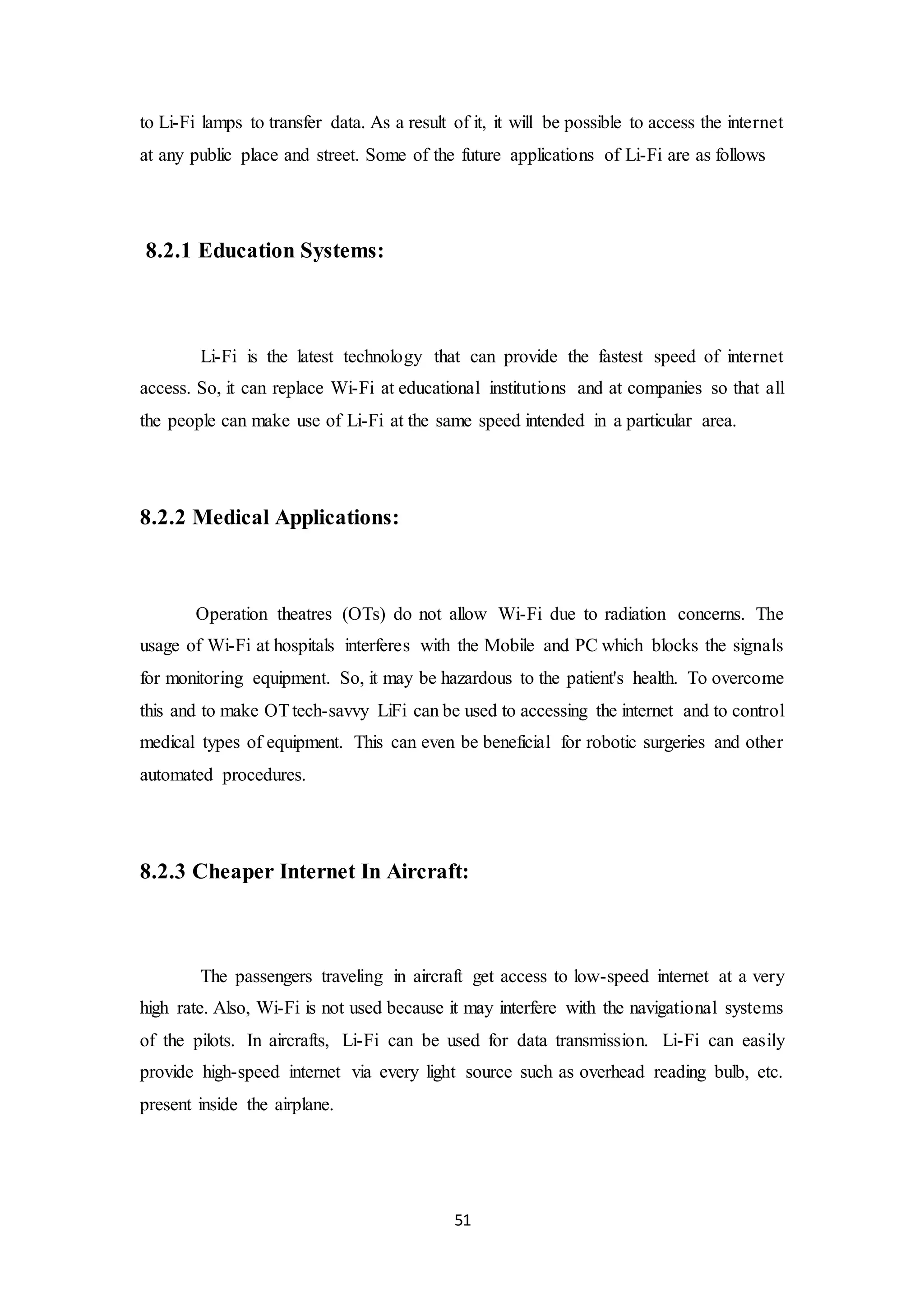51
to Li-Fi lamps to transfer data. As a result of it, it will be possible to access the internet
at any public place and street. Some of the future applications of Li-Fi are as follows
8.2.1 Education Systems:
Li-Fi is the latest technology that can provide the fastest speed of internet
access. So, it can replace Wi-Fi at educational institutions and at companies so that all
the people can make use of Li-Fi at the same speed intended in a particular area.
8.2.2 Medical Applications:
Operation theatres (OTs) do not allow Wi-Fi due to radiation concerns. The
usage of Wi-Fi at hospitals interferes with the Mobile and PC which blocks the signals
for monitoring equipment. So, it may be hazardous to the patient's health. To overcome
this and to make OTtech-savvy LiFi can be used to accessing the internet and to control
medical types of equipment. This can even be beneficial for robotic surgeries and other
automated procedures.
8.2.3 Cheaper Internet In Aircraft:
The passengers traveling in aircraft get access to low-speed internet at a very
high rate. Also, Wi-Fi is not used because it may interfere with the navigational systems
of the pilots. In aircrafts, Li-Fi can be used for data transmission. Li-Fi can easily
provide high-speed internet via every light source such as overhead reading bulb, etc.
present inside the airplane.
 