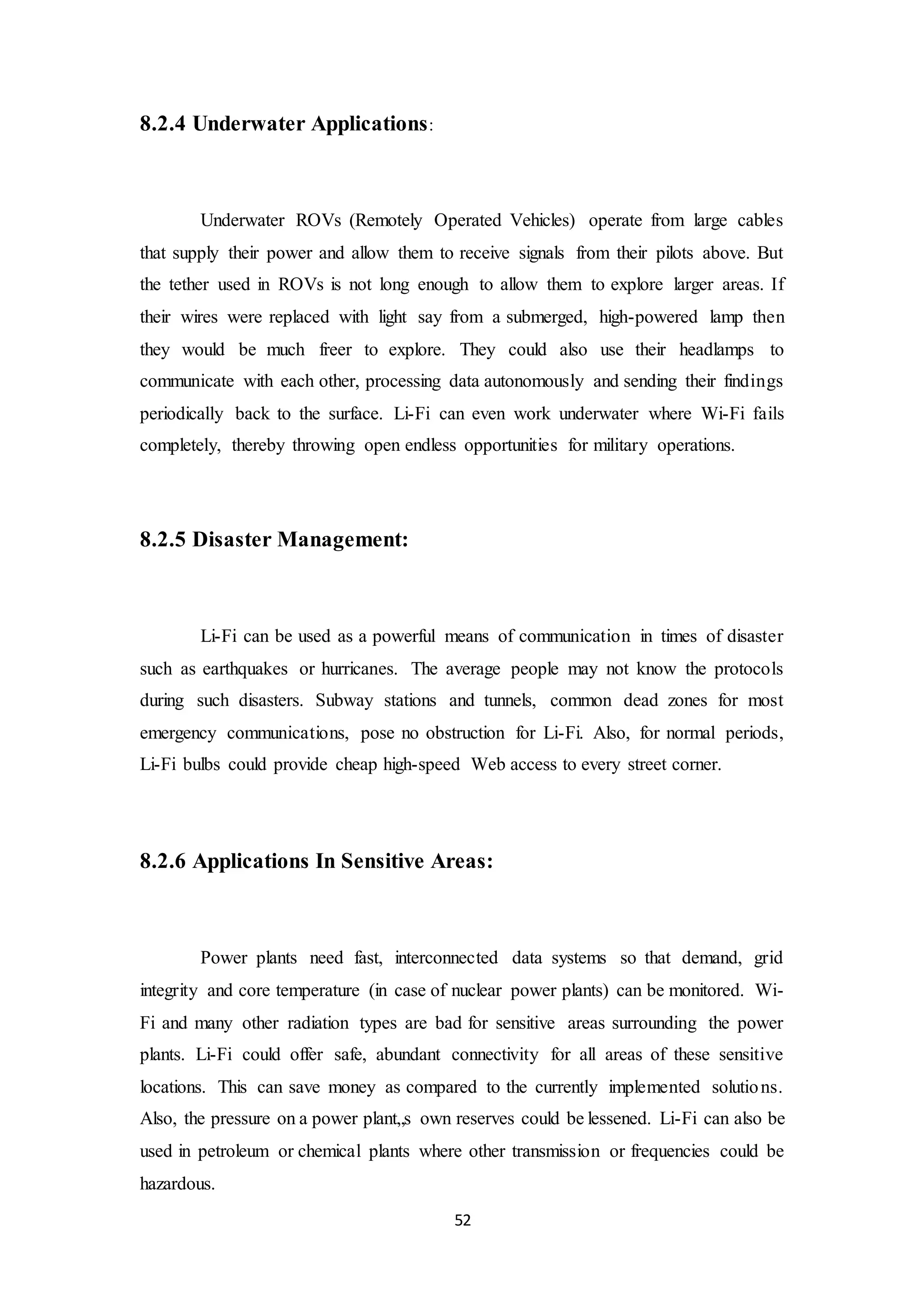 52
8.2.4 Underwater Applications:
Underwater ROVs (Remotely Operated Vehicles) operate from large cables
that supply their power and allow them to receive signals from their pilots above. But
the tether used in ROVs is not long enough to allow them to explore larger areas. If
their wires were replaced with light say from a submerged, high-powered lamp then
they would be much freer to explore. They could also use their headlamps to
communicate with each other, processing data autonomously and sending their findings
periodically back to the surface. Li-Fi can even work underwater where Wi-Fi fails
completely, thereby throwing open endless opportunities for military operations.
8.2.5 Disaster Management:
Li-Fi can be used as a powerful means of communication in times of disaster
such as earthquakes or hurricanes. The average people may not know the protocols
during such disasters. Subway stations and tunnels, common dead zones for most
emergency communications, pose no obstruction for Li-Fi. Also, for normal periods,
Li-Fi bulbs could provide cheap high-speed Web access to every street corner.
8.2.6 Applications In Sensitive Areas:
Power plants need fast, interconnected data systems so that demand, grid
integrity and core temperature (in case of nuclear power plants) can be monitored. Wi-
Fi and many other radiation types are bad for sensitive areas surrounding the power
plants. Li-Fi could offer safe, abundant connectivity for all areas of these sensitive
locations. This can save money as compared to the currently implemented solutions.
Also, the pressure on a power plant„s own reserves could be lessened. Li-Fi can also be
used in petroleum or chemical plants where other transmission or frequencies could be
hazardous.
 
