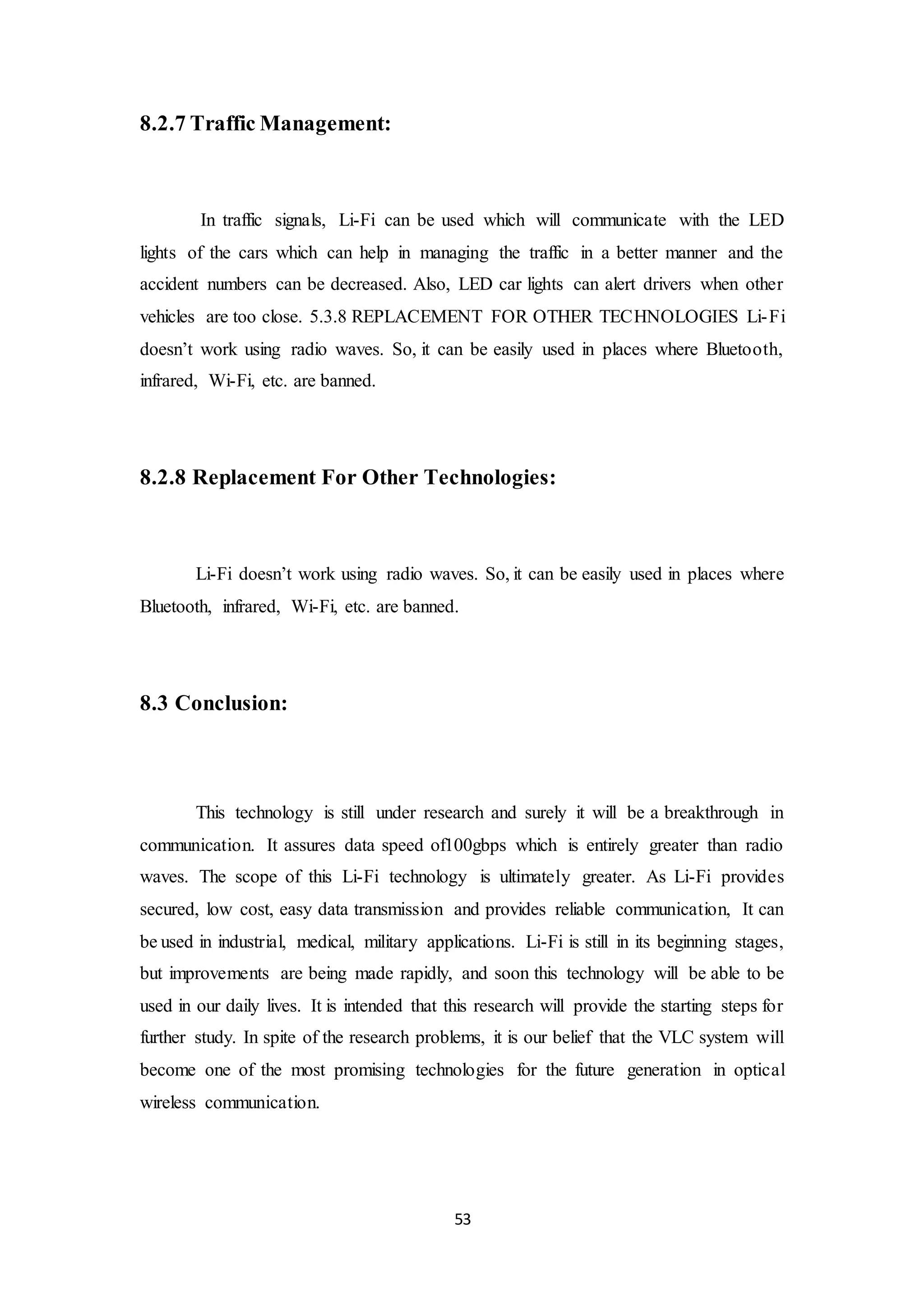 53
8.2.7 Traffic Management:
In traffic signals, Li-Fi can be used which will communicate with the LED
lights of the cars which can help in managing the traffic in a better manner and the
accident numbers can be decreased. Also, LED car lights can alert drivers when other
vehicles are too close. 5.3.8 REPLACEMENT FOR OTHER TECHNOLOGIES Li-Fi
doesn’t work using radio waves. So, it can be easily used in places where Bluetooth,
infrared, Wi-Fi, etc. are banned.
8.2.8 Replacement For Other Technologies:
Li-Fi doesn’t work using radio waves. So, it can be easily used in places where
Bluetooth, infrared, Wi-Fi, etc. are banned.
8.3 Conclusion:
This technology is still under research and surely it will be a breakthrough in
communication. It assures data speed of100gbps which is entirely greater than radio
waves. The scope of this Li-Fi technology is ultimately greater. As Li-Fi provides
secured, low cost, easy data transmission and provides reliable communication, It can
be used in industrial, medical, military applications. Li-Fi is still in its beginning stages,
but improvements are being made rapidly, and soon this technology will be able to be
used in our daily lives. It is intended that this research will provide the starting steps for
further study. In spite of the research problems, it is our belief that the VLC system will
become one of the most promising technologies for the future generation in optical
wireless communication.
 