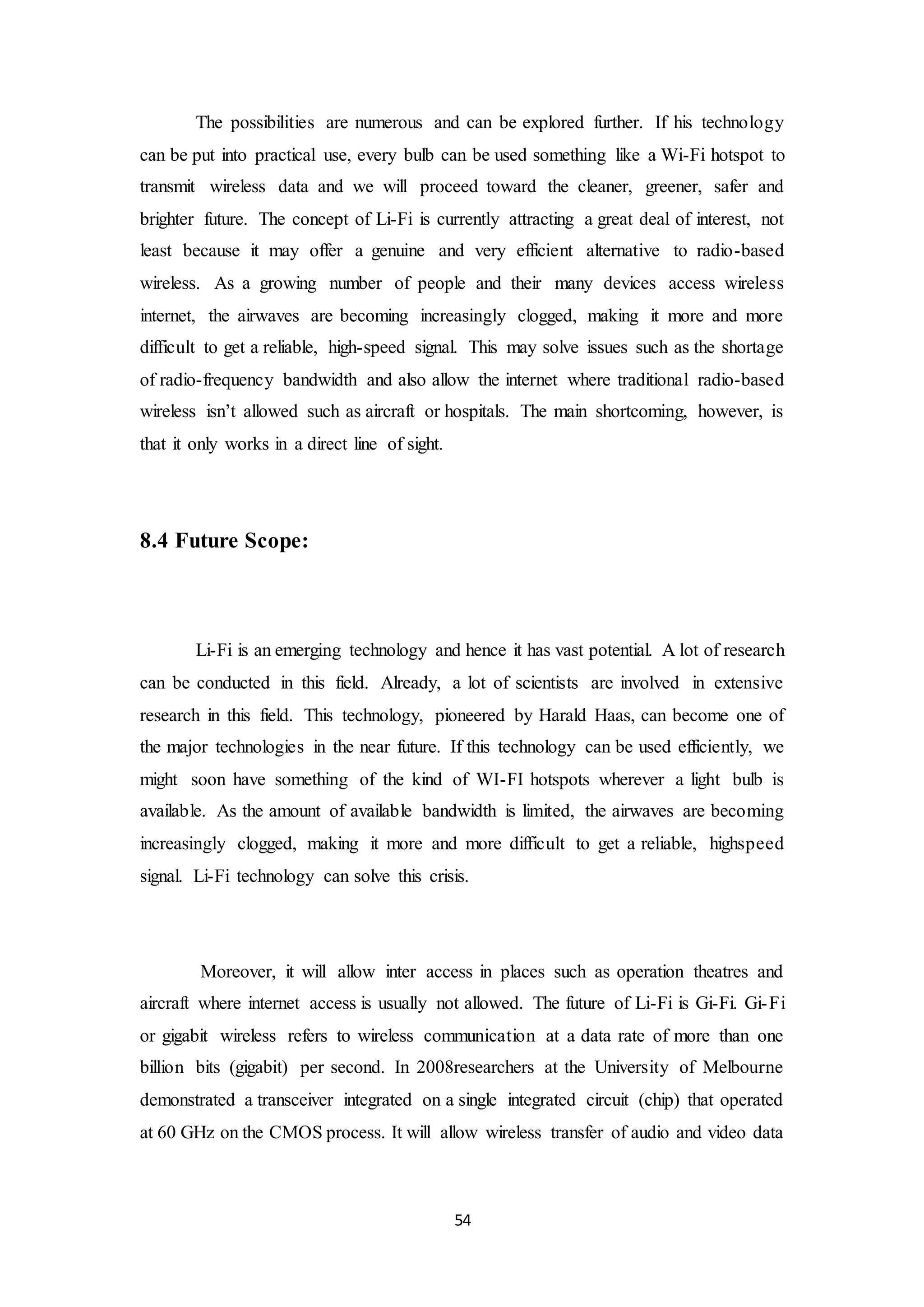 54
The possibilities are numerous and can be explored further. If his technology
can be put into practical use, every bulb can be used something like a Wi-Fi hotspot to
transmit wireless data and we will proceed toward the cleaner, greener, safer and
brighter future. The concept of Li-Fi is currently attracting a great deal of interest, not
least because it may offer a genuine and very efficient alternative to radio-based
wireless. As a growing number of people and their many devices access wireless
internet, the airwaves are becoming increasingly clogged, making it more and more
difficult to get a reliable, high-speed signal. This may solve issues such as the shortage
of radio-frequency bandwidth and also allow the internet where traditional radio-based
wireless isn’t allowed such as aircraft or hospitals. The main shortcoming, however, is
that it only works in a direct line of sight.
8.4 Future Scope:
Li-Fi is an emerging technology and hence it has vast potential. A lot of research
can be conducted in this field. Already, a lot of scientists are involved in extensive
research in this field. This technology, pioneered by Harald Haas, can become one of
the major technologies in the near future. If this technology can be used efficiently, we
might soon have something of the kind of WI-FI hotspots wherever a light bulb is
available. As the amount of available bandwidth is limited, the airwaves are becoming
increasingly clogged, making it more and more difficult to get a reliable, highspeed
signal. Li-Fi technology can solve this crisis.
Moreover, it will allow inter access in places such as operation theatres and
aircraft where internet access is usually not allowed. The future of Li-Fi is Gi-Fi. Gi-Fi
or gigabit wireless refers to wireless communication at a data rate of more than one
billion bits (gigabit) per second. In 2008researchers at the University of Melbourne
demonstrated a transceiver integrated on a single integrated circuit (chip) that operated
at 60 GHz on the CMOS process. It will allow wireless transfer of audio and video data
 