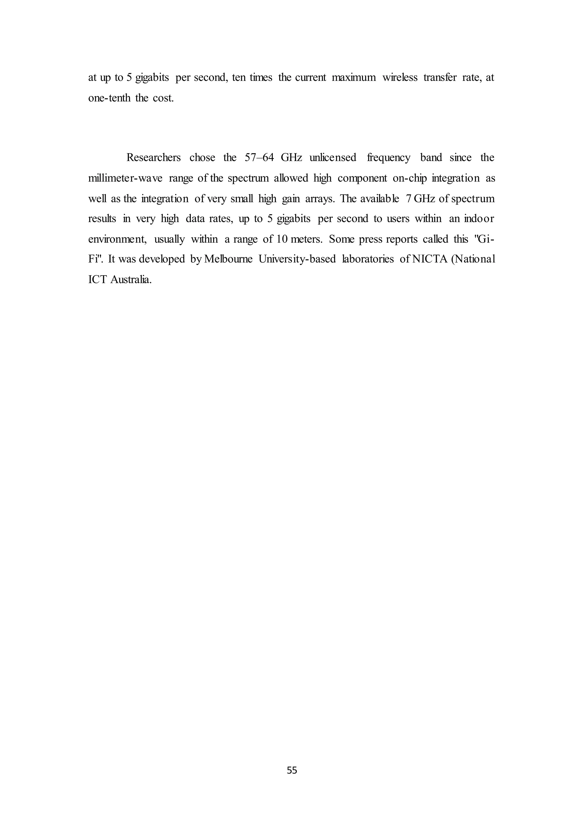 55
at up to 5 gigabits per second, ten times the current maximum wireless transfer rate, at
one-tenth the cost.
Researchers chose the 57–64 GHz unlicensed frequency band since the
millimeter-wave range of the spectrum allowed high component on-chip integration as
well as the integration of very small high gain arrays. The available 7 GHz of spectrum
results in very high data rates, up to 5 gigabits per second to users within an indoor
environment, usually within a range of 10 meters. Some press reports called this "Gi-
Fi". It was developed by Melbourne University-based laboratories of NICTA (National
ICT Australia.
 