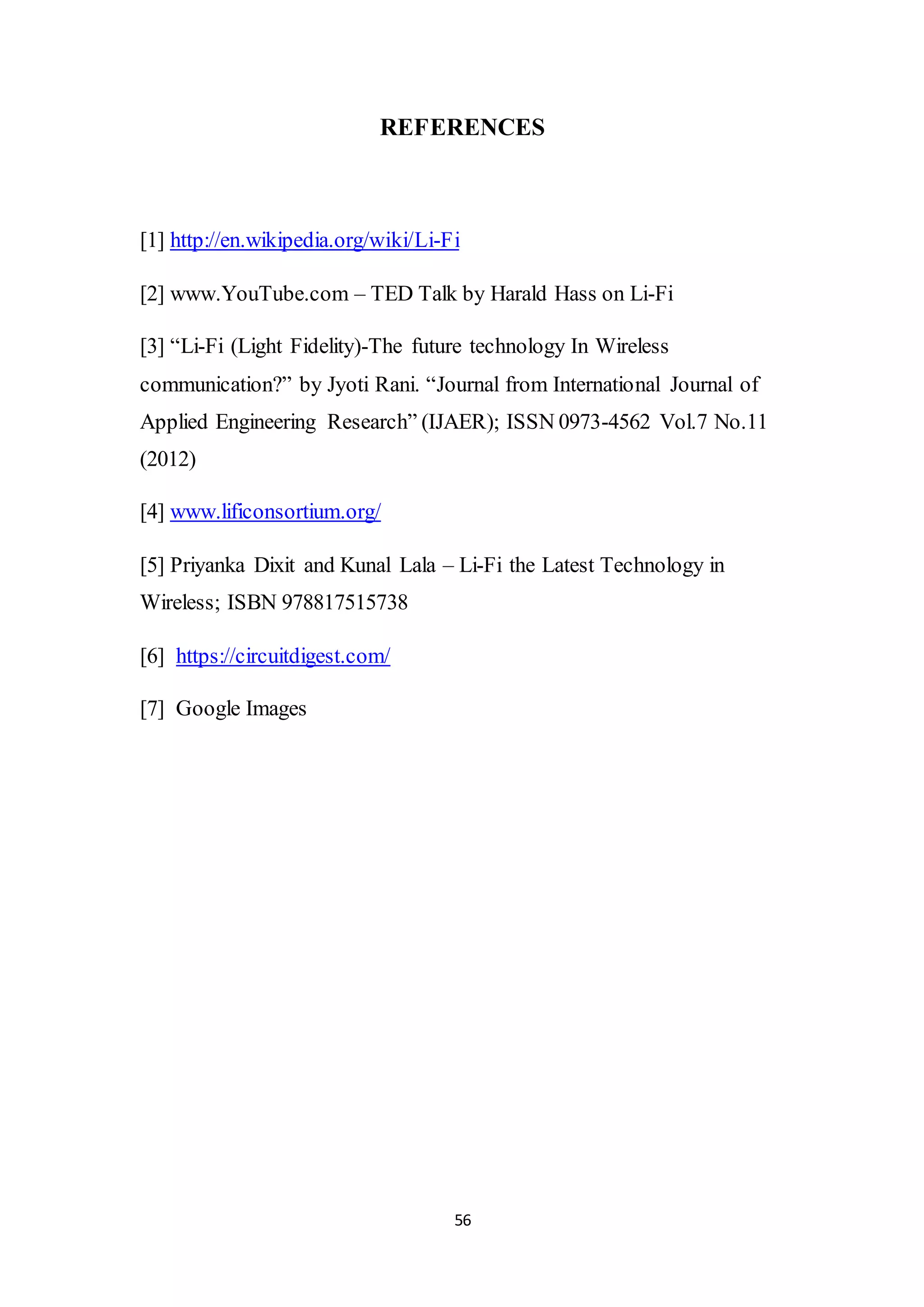 56
REFERENCES
[1] http://en.wikipedia.org/wiki/Li-Fi
[2] www.YouTube.com – TED Talk by Harald Hass on Li-Fi
[3] “Li-Fi (Light Fidelity)-The future technology In Wireless
communication?” by Jyoti Rani. “Journal from International Journal of
Applied Engineering Research” (IJAER); ISSN 0973-4562 Vol.7 No.11
(2012)
[4] www.lificonsortium.org/
[5] Priyanka Dixit and Kunal Lala – Li-Fi the Latest Technology in
Wireless; ISBN 978817515738
[6] https://circuitdigest.com/
[7] Google Images
 