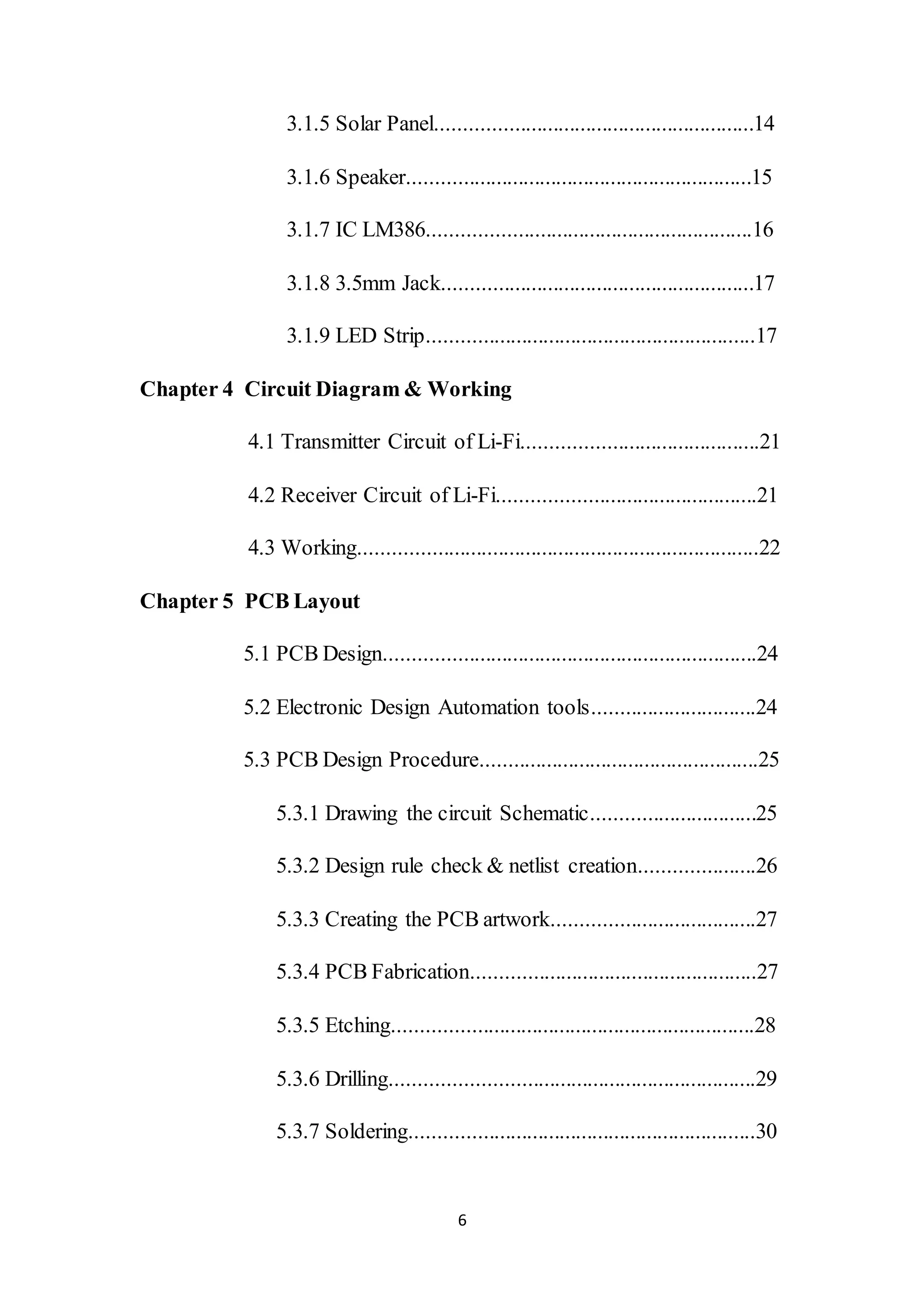 6
3.1.5 Solar Panel..........................................................14
3.1.6 Speaker...............................................................15
3.1.7 IC LM386...........................................................16
3.1.8 3.5mm Jack.........................................................17
3.1.9 LED Strip............................................................17
Chapter 4 Circuit Diagram & Working
4.1 Transmitter Circuit of Li-Fi...........................................21
4.2 Receiver Circuit of Li-Fi...............................................21
4.3 Working.........................................................................22
Chapter 5 PCB Layout
5.1 PCB Design....................................................................24
5.2 Electronic Design Automation tools..............................24
5.3 PCB Design Procedure...................................................25
5.3.1 Drawing the circuit Schematic..............................25
5.3.2 Design rule check & netlist creation.....................26
5.3.3 Creating the PCB artwork.....................................27
5.3.4 PCB Fabrication....................................................27
5.3.5 Etching..................................................................28
5.3.6 Drilling..................................................................29
5.3.7 Soldering...............................................................30
 