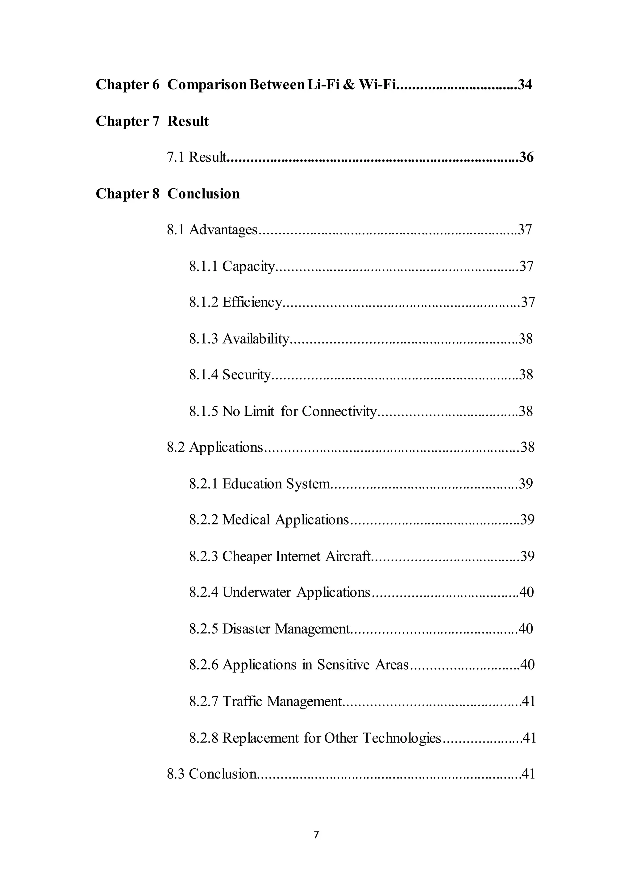 7
Chapter 6 ComparisonBetweenLi-Fi & Wi-Fi................................34
Chapter 7 Result
7.1 Result..............................................................................36
Chapter 8 Conclusion
8.1 Advantages.....................................................................37
8.1.1 Capacity.................................................................37
8.1.2 Efficiency...............................................................37
8.1.3 Availability............................................................38
8.1.4 Security..................................................................38
8.1.5 No Limit for Connectivity.....................................38
8.2 Applications....................................................................38
8.2.1 Education System..................................................39
8.2.2 Medical Applications.............................................39
8.2.3 Cheaper Internet Aircraft.......................................39
8.2.4 Underwater Applications.......................................40
8.2.5 Disaster Management............................................40
8.2.6 Applications in Sensitive Areas.............................40
8.2.7 Traffic Management...............................................41
8.2.8 Replacement for Other Technologies.....................41
8.3 Conclusion.......................................................................41
 