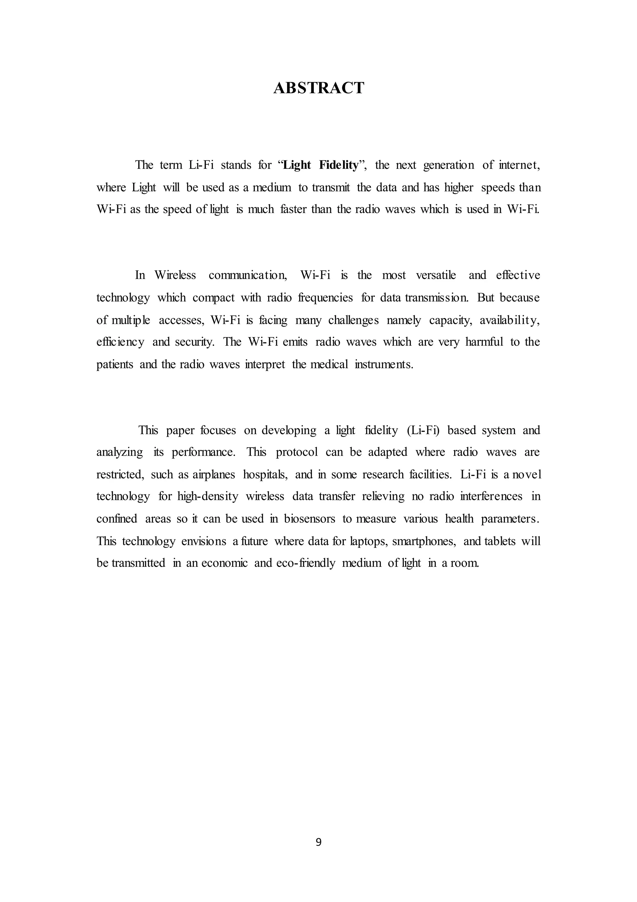 9
ABSTRACT
The term Li-Fi stands for “Light Fidelity”, the next generation of internet,
where Light will be used as a medium to transmit the data and has higher speeds than
Wi-Fi as the speed of light is much faster than the radio waves which is used in Wi-Fi.
In Wireless communication, Wi-Fi is the most versatile and effective
technology which compact with radio frequencies for data transmission. But because
of multiple accesses, Wi-Fi is facing many challenges namely capacity, availability,
efficiency and security. The Wi-Fi emits radio waves which are very harmful to the
patients and the radio waves interpret the medical instruments.
This paper focuses on developing a light fidelity (Li-Fi) based system and
analyzing its performance. This protocol can be adapted where radio waves are
restricted, such as airplanes hospitals, and in some research facilities. Li-Fi is a novel
technology for high-density wireless data transfer relieving no radio interferences in
confined areas so it can be used in biosensors to measure various health parameters.
This technology envisions a future where data for laptops, smartphones, and tablets will
be transmitted in an economic and eco-friendly medium of light in a room.
 