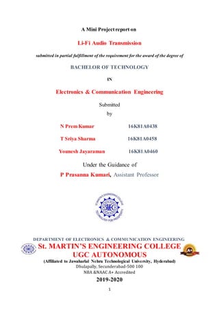 1
A Mini Projectreport on
Li-Fi Audio Transmission
submitted in partial fulfillment of the requirement for the award of the degree of
BACHELOR OF TECHNOLOGY
IN
Electronics & Communication Engineering
Submitted
by
N Prem Kumar 16K81A0438
T Sriya Sharma 16K81A0458
Younesh Jayaraman 16K81A0460
Under the Guidance of
P Prasanna Kumari, Assistant Professor
DEPARTMENT OF ELECTRONICS & COMMUNICATION ENGINEERING
St. MARTIN’S ENGINEERING COLLEGE
UGC AUTONOMOUS
(Affiliated to Jawaharlal Nehru Technological University, Hyderabad)
Dhulapally, Secunderabad-500 100
NBA &NAAC A+ Accredited
2019-2020
 