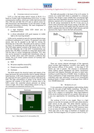 II. CONSTRUCTION OF LI-FI SYSTEM
Li-Fi is a fast and cheap optical version of Wi-Fi. It is
based on Visible Light Communication (VLC).VLC is a data
communication medium, which uses visible light between 400
THz (780 nm) and 800 THz (375 nm) as optical carrier for
data transmission and illumination. It uses fast pulses of light
to transmit information wirelessly. The main components of
Li-Fi system are as follows:
a) a high brightness white LED which acts as
transmission source.
b) a silicon photodiode with good response to visible
light as the receiving element.
LEDs can be switched on and off to generate digital strings
of different combination of 1s and 0s. To generate a new data
stream, data can be encoded in the light by varying the
flickering rate of the LED. The LEDs can be used as a sender
or source, by modulating the LED light with the data signal.
The LED output appears constant to the human eye by virtue
of the fast flickering rate of the LED. Communication rate
greater than 100 Mbps is possible by using high speed LEDs
with the help of various multiplexing techniques. VLC data
rate can be increased by parallel data transmission using an
array of LEDs where each LED transmits a different data
stream. The Li-Fi emitter system consists of 4 primary sub-
assemblies [10]:
a) Bulb
b) RF power amplifier circuit (PA)
c) Printed circuit board (PCB)
d) Enclosure
The PCB controls the electrical inputs and outputs of the
lamp and houses the microcontroller used to manage different
lamp functions. A RF (radio-frequency) signal is generated by
the solid-state PA and is guided into an electric field about the
bulb. The high concentration of energy in the electric field
vaporizes the contents of the bulb to a plasma state at the
bulb‘s center; this controlled plasma generates an intense
source of light. All of these subassemblies (shown in Fig. 2)
are contained in an aluminum enclosure [10].
Fig. 2. Block diagram of Li-Fi sub-assemblies [10]
The bulb sub-assembly is the heart of the Li-Fi emitter. It
consists of a sealed bulb which is embedded in a dielectric
material. This design is more reliable than conventional light
sources that insert degradable electrodes into the bulb [3]. The
dielectric material serves two purposes. It acts as a waveguide
for the RF energy transmitted by the PA. It also acts as an
electric field concentrator that focuses energy in the bulb. The
energy from the electric field rapidly heats the material in the
bulb to a plasma state that emits light of high intensity and full
spectrum [10]. Figure 3 shows the bulb sub-assembly.
Fig. 3. Bulb sub-assembly [10]
There are various inherent advantages of this approach
which includes high brightness, excellent color quality and
high luminous efficacy of the emitter – in the range of 150
lumens per watt or greater. The structure is mechanically
robust without typical degradation and failure mechanisms
associated with tungsten electrodes and glass to metal seals,
resulting in useful lamp life of 30,000+ hours. In addition, the
unique combination of high temperature plasma and digitally
controlled solid state electronics results in an economically
produced family of lamps scalable in packages from 3,000 to
over 100,000 lumens [2].
III. WORKING OF LI-FI
A new generation of high brightness light-emitting diodes
forms the core part of light fidelity technology. The logic is
very simple. If the LED is on, a digital 1 is transmitted. If the
LED is off, a digital 0 is transmitted. These high brightness
LEDs can be switched on and off very quickly which gives us
a very nice opportunities for transmitting data through light
[12].
The working of Li-Fi is very simple. There is a light
emitter on one end, for example, an LED, and a photo detector
(light sensor) on the other. The photo detector registers a
binary one when the LED is on; and a binary zero if the LED
is off. To build up a message, flash the LED numerous times
or use an array of LEDs of perhaps a few different colors, to
obtain data rates in the range of hundreds of megabits per
second. The block diagram of Li-Fi system is shown in Fig. 4.
Rahul R Sharma et al , Int.J.Computer Technology & Applications,Vol 5 (1),150-154
IJCTA | Jan-Feb 2014
Available online@www.ijcta.com
151
ISSN:2229-6093
 