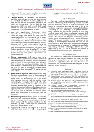 equipments. This can even be beneficial for robotic
surgeries and other automated procedures.
c) Cheaper Internet in Aircrafts: The passengers
travelling in aircrafts get access to low speed internet
at a very high rate. Also Wi-Fi is not used because it
may interfere with the navigational systems of the
pilots. In aircrafts Li-Fi can be used for data
transmission. Li-Fi can easily provide high speed
internet via every light source such as overhead
reading bulb, etc. present inside the airplane.
d) Underwater applications: Underwater ROVs
(Remotely Operated Vehicles) operate from large
cables that supply their power and allow them to
receive signals from their pilots above. But the tether
used in ROVs is not long enough to allow them to
explore larger areas. If their wires were replaced with
light — say from a submerged, high-powered lamp —
then they would be much freer to explore. They could
also use their headlamps to communicate with each
other, processing data autonomously and sending their
findings periodically back to the surface [1]. Li-Fi can
even work underwater where Wi-Fi fails completely,
thereby throwing open endless opportunities for
military operations.
e) Disaster management: Li-Fi can be used as a
powerful means of communication in times of disaster
such as earthquake or hurricanes. The average people
may not know the protocols during such disasters.
Subway stations and tunnels, common dead zones for
most emergency communications, pose no obstruction
for Li-Fi [1]. Also, for normal periods, Li-Fi bulbs
could provide cheap high-speed Web access to every
street corner.
f) Applications in sensitive areas: Power plants need
fast, inter-connected data systems so that demand, grid
integrity and core temperature (in case of nuclear
power plants) can be monitored. Wi-Fi and many
other radiation types are bad for sensitive areas
surrounding the power plants. Li-Fi could offer safe,
abundant connectivity for all areas of these sensitive
locations. This can save money as compared to the
currently implemented solutions. Also, the pressure on
a power plant‘s own reserves could be lessened. Li-Fi
can also be used in petroleum or chemical plants
where other transmission or frequencies could be
hazardous.
g) Traffic management: In traffic signals Li-Fi can be
used which will communicate with the LED lights of
the cars which can help in managing the traffic in a
better manner and the accident numbers can be
decreased [1]. Also, LED car lights can alert drivers
when other vehicles are too close.
h) Replacement for other technologies: Li-Fi doesn‘t
work using radio waves. So, it can be easily used in
the places where Bluetooth, infrared, Wi-Fi, etc. are
banned.
VII. CONCLUSION
There are a plethora of possibilities to be gouged upon in
this field of technology. If this technology becomes justifiably
marketed then every bulb can be used analogous to a Wi-Fi
hotspot to transmit data wirelessly. By virtue of this we can
ameliorate to a greener, cleaner, safer and a resplendent future.
The concept of Li-Fi is attracting a lot of eye-balls because it
offers a genuine and very efficient alternative to radio based
wireless. It has a bright chance to replace the traditional Wi-Fi
because as an ever increasing population is using wireless
internet, the airwaves are becoming increasingly clogged,
making it more and more difficult to get a reliable, high-speed
signal. This concept promises to solve issues such as the
shortage of radio-frequency bandwidth and boot out the
disadvantages of Wi-Fi. Li-Fi is the upcoming and on growing
technology acting as competent for various other developing
and already invented technologies. Hence the future
applications of the Li-Fi can be predicted and extended to
different platforms and various walks of human life.
ACKNOWLEDGEMENT
We would like to acknowledge the contribution of all the
people who have helped in reviewing this paper. We would
like to give sincere thanks to Mrs. Sandhya Pati for her
guidance and support throughout this paper. We would also
like to thank our families and friends who supported us in the
course of writing this paper.
REFERENCES
[1] Jyoti Rani, PrernaChauhan, RitikaTripathi, ―Li-Fi (Light Fidelity)-The
future technology In Wireless communication‖, International Journal of
Applied Engineering Research, ISSN 0973-4562 Vol.7 No.11 (2012).
[2] Richard Gilliard, Luxim Corporation, ―The lifi® lamp high efficiency
high brightness light emitting plasma with long life and excellent color
quality‖.
[3] Richard P. Gilliard, Marc DeVincentis, AbdeslamHafidi, Daniel O‘Hare,
and Gregg Hollingsworth, ―Operation of the LiFi Light Emitting Plasma
in Resonant Cavity‖.
[4] Visilink, ―Visible Light Communication Technology for
Near‐Ubiquitous Networking‖ White Paper, January 2012.
[5] http://edition.cnn.com/2012/09/28/tech/lifi-haas-innovation
[6] http://articles.economictimes.indiatimes.com/2013-01-
14/news/36331676_1_data-transmission-traffic-signals-visible-light-
spectrum
[7] http://www.extremetech.com/extreme/147339-micro-led-lifi-where-
every-light-source-in-the-world-is-also-tv-and-provides-gigabit-internet-
access
[8] http://www.dvice.com/archives/2012/08/lifi-ten-ways-i.php
[9] http://www.good.is/posts/forget-wifi-it-s-lifi-internet-through-lightbulbs
[10] http://www.lifi.com/pdfs/techbriefhowlifiworks.pdf
[11] http://www.ispreview.co.uk/index.php/2013/01/tiny-led-lights-set-to-
deliver-wifi-style-internet-communications.html
[12] http://www.newscientist.com/article/mg21128225.400-will-lifi-be-the-
new-wifi.html
[13] http://groupivsemi.com/working-lifi-could-be-available-soon/
Rahul R Sharma et al , Int.J.Computer Technology & Applications,Vol 5 (1),150-154
IJCTA | Jan-Feb 2014
Available online@www.ijcta.com
154
ISSN:2229-6093
 
