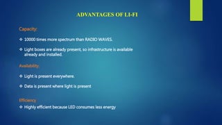 Capacity:
 10000 times more spectrum than RADIO WAVES.
 Light boxes are already present, so infrastructure is available
already and installed.
Availability:
 Light is present everywhere.
 Data is present where light is present
Efficiency:
 Highly efficient because LED consumes less energy
ADVANTAGES OF LI-FI
 