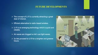 FUTURE DEVELOPMENTS
 The concept of Li-Fi is currently attracting a great
deal of interest.
 Efficient alternative to radio-based wireless.
 Li-Fi is an emerging technology which is quick and
reliable.
 Air waves are clogged so let’s use light waves.
 So lets proceed to LI FI for a brighter and greener
future.
 