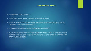  Li-fi MEANS “LIGHT FIDELITY”.
 Li-fi IS FAST AND CHEAP OPTICAL VERSION OF WI-FI.
 Li-fi IS A TECHNOLOGY THAT USES THE LIGHT EMITTING DIODES (LED) TO
TRANSMIT THE DATA WIRELESSLY.
 Li-fi BASED ON VISIBLE LIGHT COMMUNICATION (VLC).
 VLC IS A DATA COMMUNICATION MEDIUM, WHICH USES THE VISIBLE LIGHT
BETWEEN 400 THz (780 nm) and 800 THz (375 nm) AS OPTICAL CARRIER FOR
DATA TRANSMISSION.
INTRODUCTION
 