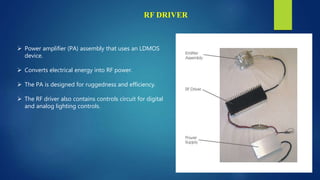 RF DRIVER
 Power amplifier (PA) assembly that uses an LDMOS
device.
 Converts electrical energy into RF power.
 The PA is designed for ruggedness and efficiency.
 The RF driver also contains controls circuit for digital
and analog lighting controls.
 