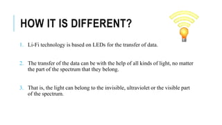 HOW IT IS DIFFERENT?
1. Li-Fi technology is based on LEDs for the transfer of data.
2. The transfer of the data can be with the help of all kinds of light, no matter
the part of the spectrum that they belong.
3. That is, the light can belong to the invisible, ultraviolet or the visible part
of the spectrum.
 