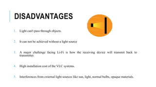 DISADVANTAGES
1. Light can't pass through objects.
2. It can not be achieved without a light source
3. A major challenge facing Li-Fi is how the receiving device will transmit back to
transmitter.
4. High installation cost of the VLC systems.
5. Interferences from external light sources like sun, light, normal bulbs, opaque materials.
 