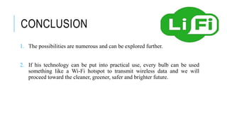 CONCLUSION
1. The possibilities are numerous and can be explored further.
2. If his technology can be put into practical use, every bulb can be used
something like a Wi-Fi hotspot to transmit wireless data and we will
proceed toward the cleaner, greener, safer and brighter future.
 