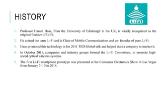 HISTORY
1. Professor Harald Haas, from the University of Edinburgh in the UK, is widely recognized as the
original founder of Li-Fi.
2. He coined the term Li-Fi and is Chair of Mobile Communications and co- founder of pure Li-Fi.
3. Haas promoted this technology in his 2011 TED Global talk and helped start a company to market it.
4. In October 2011, companies and industry groups formed the Li-Fi Consortium, to promote high-
speed optical wireless systems.
5. The first Li-Fi smartphone prototype was presented at the Consumer Electronics Show in Las Vegas
from January 7–10 in 2014.
 
