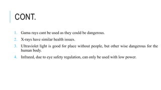CONT.
1. Gama rays cant be used as they could be dangerous.
2. X-rays have similar health issues.
3. Ultraviolet light is good for place without people, but other wise dangerous for the
human body.
4. Infrared, due to eye safety regulation, can only be used with low power.
 