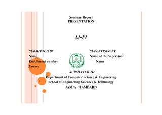 SUBMITTED BY SUPERVISED BY
Name Name of the Supervisor
Endollment number Name
Course
SUBMITTED TO
Department of Computer Science & Engineering
School of Engineering Sciences & Technology
JAMIA HAMDARD
Seminar Report
PRESENTATION
LI-FI
 