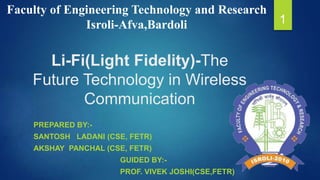 Faculty of Engineering Technology and Research 
Isroli-Afva,Bardoli 1 
Li-Fi(Light Fidelity)-The 
Future Technology in Wireless 
Communication 
PREPARED BY:- 
SANTOSH LADANI (CSE, FETR) 
AKSHAY PANCHAL (CSE, FETR) 
GUIDED BY:- 
PROF. VIVEK JOSHI(CSE,FETR) 
 