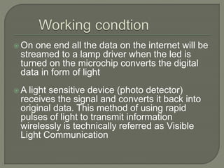 On one end all the data on the internet will be
streamed to a lamp driver when the led is
turned on the microchip converts the digital
data in form of light
 A light sensitive device (photo detector)
receives the signal and converts it back into
original data. This method of using rapid
pulses of light to transmit information
wirelessly is technically referred as Visible
Light Communication
 