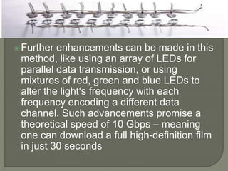 Further enhancements can be made in this
method, like using an array of LEDs for
parallel data transmission, or using
mixtures of red, green and blue LEDs to
alter the light‘s frequency with each
frequency encoding a different data
channel. Such advancements promise a
theoretical speed of 10 Gbps – meaning
one can download a full high-definition film
in just 30 seconds
 