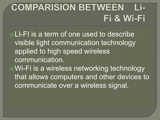 LI-FI is a term of one used to describe
visible light communication technology
applied to high speed wireless
communication.
Wi-Fi is a wireless networking technology
that allows computers and other devices to
communicate over a wireless signal.
 