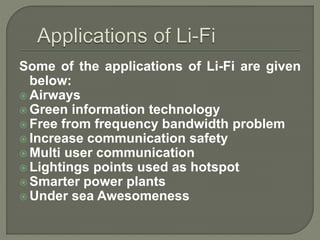 Some of the applications of Li-Fi are given
below:
 Airways
 Green information technology
 Free from frequency bandwidth problem
 Increase communication safety
 Multi user communication
 Lightings points used as hotspot
 Smarter power plants
 Under sea Awesomeness
 
