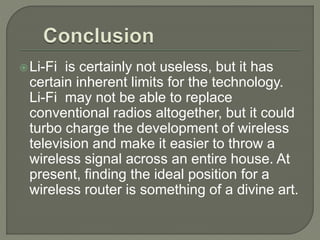 Li-Fi is certainly not useless, but it has
certain inherent limits for the technology.
Li-Fi may not be able to replace
conventional radios altogether, but it could
turbo charge the development of wireless
television and make it easier to throw a
wireless signal across an entire house. At
present, finding the ideal position for a
wireless router is something of a divine art.
 