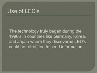 The technology truly began during the
1990's in countries like Germany, Korea,
and Japan where they discovered LED's
could be retrofitted to send information.
 