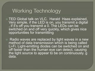  TED Global talk on VLC. Harald Haas explained,
Very simple, if the LED is on, you transmit a digital
, if it’s off you transmit a 0. The LEDs can be
switched on and off very quickly, which gives nice
opportunities for transmitting
 Radio waves are replaced by light waves in a new
method of data transmission which is being called
Li-Fi. Light-emitting diodes can be switched on and
off faster than the human eye can detect, causing
the light source to appear to be on continuously. g
data.
 