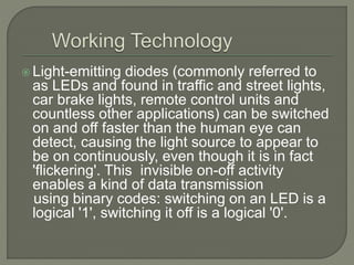  Light-emitting diodes (commonly referred to
as LEDs and found in traffic and street lights,
car brake lights, remote control units and
countless other applications) can be switched
on and off faster than the human eye can
detect, causing the light source to appear to
be on continuously, even though it is in fact
'flickering'. This invisible on-off activity
enables a kind of data transmission
using binary codes: switching on an LED is a
logical '1', switching it off is a logical '0'.
 
