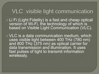  Li Fi (Light Fidelity) is a fast and cheap optical
version of Wi-Fi, the technology of which is
based on Visible Light Communication (VLC).
 VLC is a data communication medium, which
uses visible light between 400 THz (780 nm)
and 800 THz (375 nm) as optical carrier for
data transmission and illumination. It uses
fast pulses of light to transmit information
wirelessly.
 