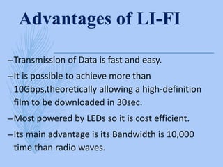 Advantages of LI-FI
–Transmission of Data is fast and easy.
–It is possible to achieve more than
10Gbps,theoretically allowing a high-definition
film to be downloaded in 30sec.
–Most powered by LEDs so it is cost efficient.
–Its main advantage is its Bandwidth is 10,000
time than radio waves.
 