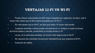 VENTAJAS LI-FI VS WI-FI
• - Puede ofrecer velocidades de 500 mbps (megabits por segundo), es decir, casi 5
veces más rápido que la fibra óptica empleada por el Wi-Fi.
• - Es más barato que el Wi-Fi, se dice que hasta 10 veces más barato.
• - Cualquier bombilla o farola puede convertirse en un hotspot o router luminoso
de forma barata y sencilla, poniéndole un simple emisor Li-Fi.
• - La luz, al no atravesar paredes, es mucho más segura que el Wi-Fi.
- No requiere las cotizadas frecuencias radioeléctricas que requiere el Wi-Fi.
• - Ausencia de cables.
 