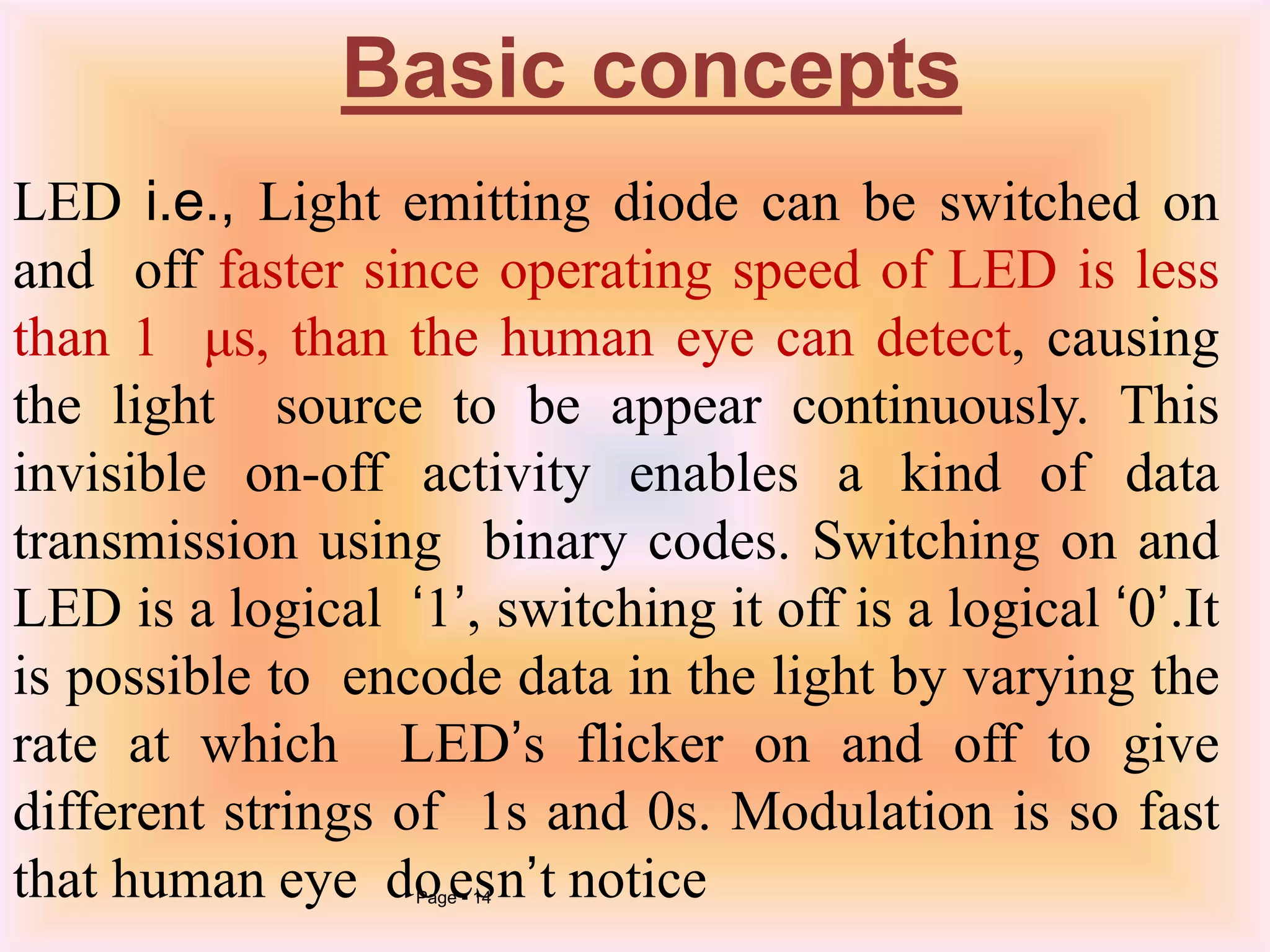 LED i.e., Light emitting diode can be switched on
and off faster since operating speed of LED is less
than 1 μs, than the human eye can detect, causing
the light source to be appear continuously. This
invisible on-off activity enables a kind of data
transmission using binary codes. Switching on and
LED is a logical ‘1’, switching it off is a logical ‘0’.It
is possible to encode data in the light by varying the
rate at which LED’s flicker on and off to give
different strings of 1s and 0s. Modulation is so fast
that human eye doPagee 1s4 n’t notice
Basic concepts
 