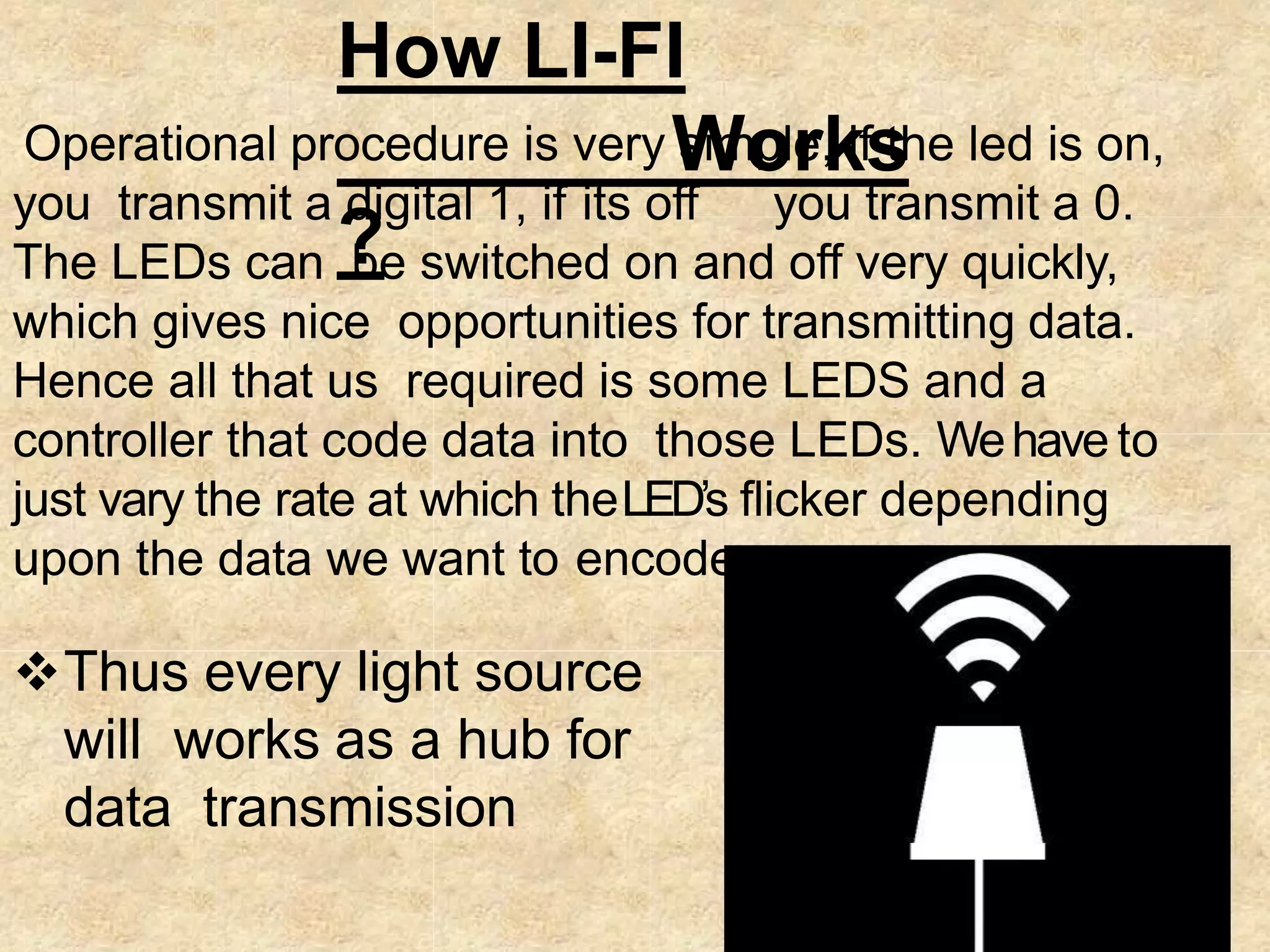 How LI-FI
Works
?
Operational procedure is very simple, if the led is on,
you transmit a digital 1, if its off you transmit a 0.
The LEDs can be switched on and off very quickly,
which gives nice opportunities for transmitting data.
Hence all that us required is some LEDS and a
controller that code data into those LEDs. Wehave to
just vary the rate at which theLED’s flicker depending
upon the data we want to encode
Thus every light source
will works as a hub for
data transmission
 