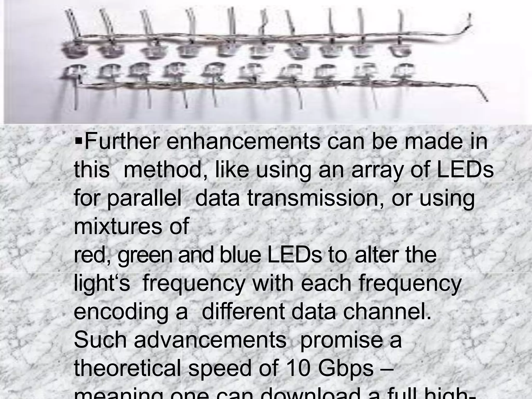 Further enhancements can be made in
this method, like using an array of LEDs
for parallel data transmission, or using
mixtures of
red, green and blue LEDs to alter the
light‘s frequency with each frequency
encoding a different data channel.
Such advancements promise a
theoretical speed of 10 Gbps –
 
