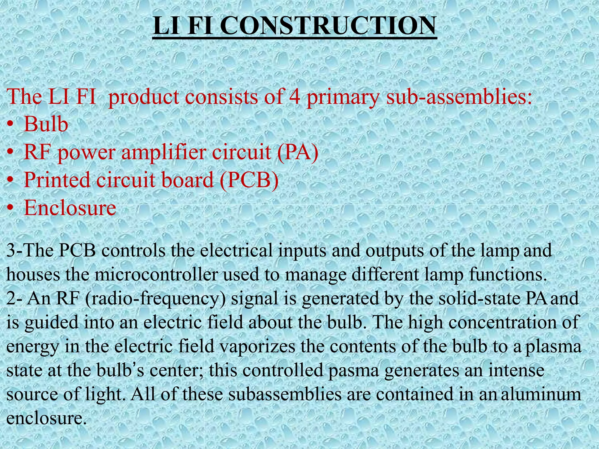 LI FI CONSTRUCTION
The LI FI product consists of 4 primary sub-assemblies:
• Bulb
• RF power amplifier circuit (PA)
• Printed circuit board (PCB)
• Enclosure
3-The PCB controls the electrical inputs and outputs of the lamp and
houses the microcontroller used to manage different lamp functions.
2- An RF (radio-frequency) signal is generated by the solid-state PAand
is guided into an electric field about the bulb. The high concentration of
energy in the electric field vaporizes the contents of the bulb to a plasma
state at the bulb’s center; this controlled pasma generates an intense
source of light. All of these subassemblies are contained in analuminum
enclosure.
 