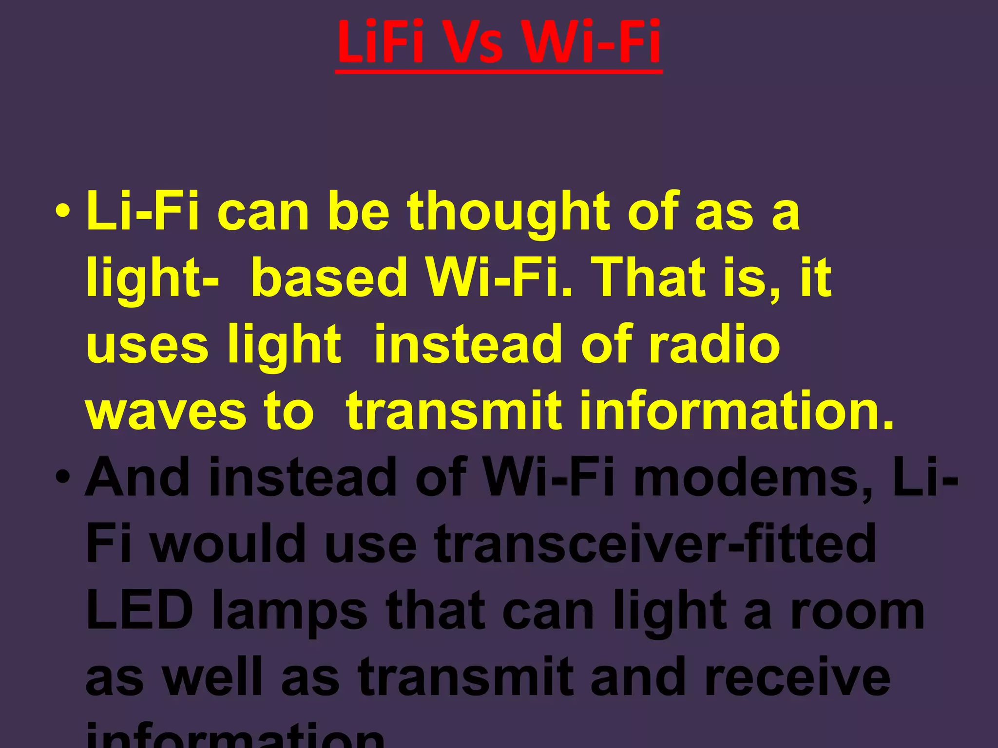 LiFi Vs Wi-Fi
• Li-Fi can be thought of as a
light- based Wi-Fi. That is, it
uses light instead of radio
waves to transmit information.
• And instead of Wi-Fi modems, Li-
Fi would use transceiver-fitted
LED lamps that can light a room
as well as transmit and receive
 