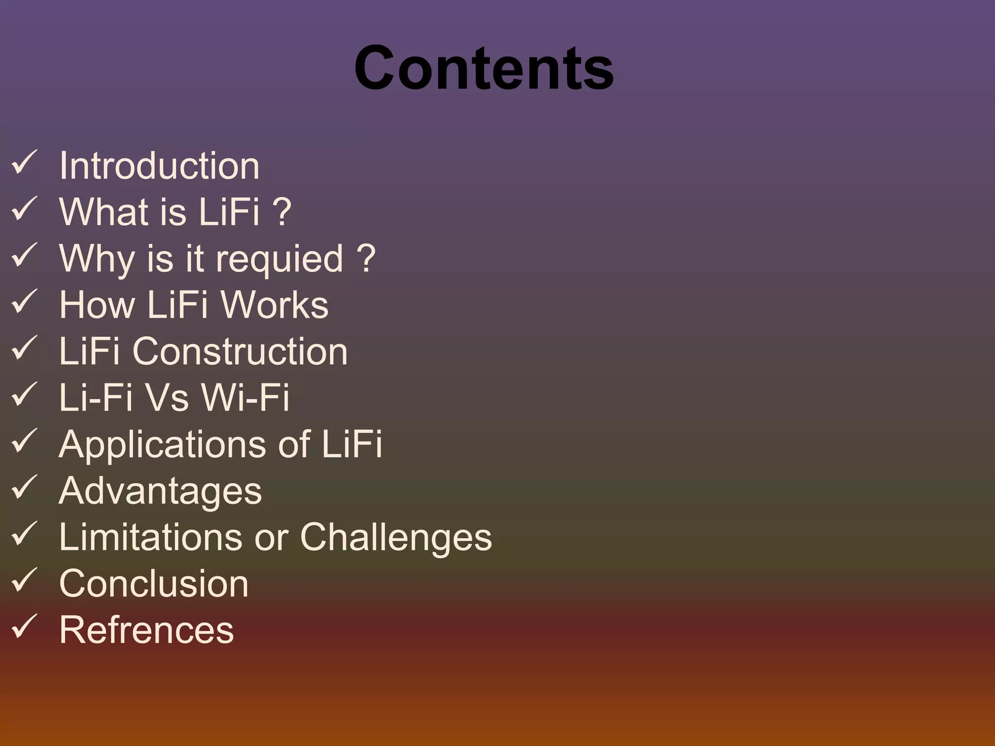Contents
 Introduction
 What is LiFi ?
 Why is it requied ?
 How LiFi Works
 LiFi Construction
 Li-Fi Vs Wi-Fi
 Applications of LiFi
 Advantages
 Limitations or Challenges
 Conclusion
 Refrences
 