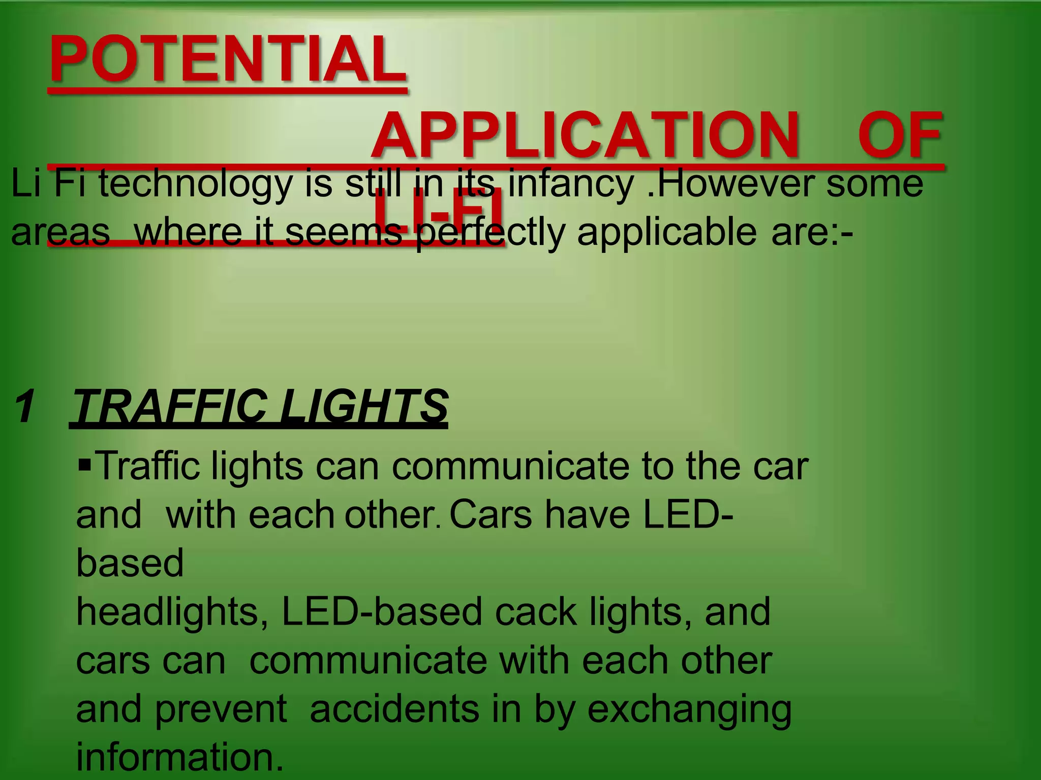 POTENTIAL
APPLICATION OF
LI-FI
Li Fi technology is still in its infancy .However some
areas where it seems perfectly applicable are:-
1 TRAFFIC LIGHTS
Traffic lights can communicate to the car
and with each other. Cars have LED-
based
headlights, LED-based cack lights, and
cars can communicate with each other
and prevent accidents in by exchanging
information.
 