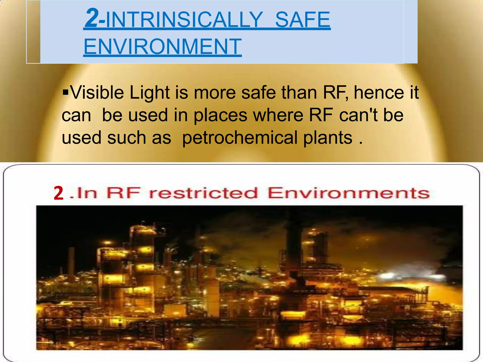 2-INTRINSICALLY SAFE
ENVIRONMENT
Visible Light is more safe than RF, hence it
can be used in places where RF can't be
used such as petrochemical plants .

2
 