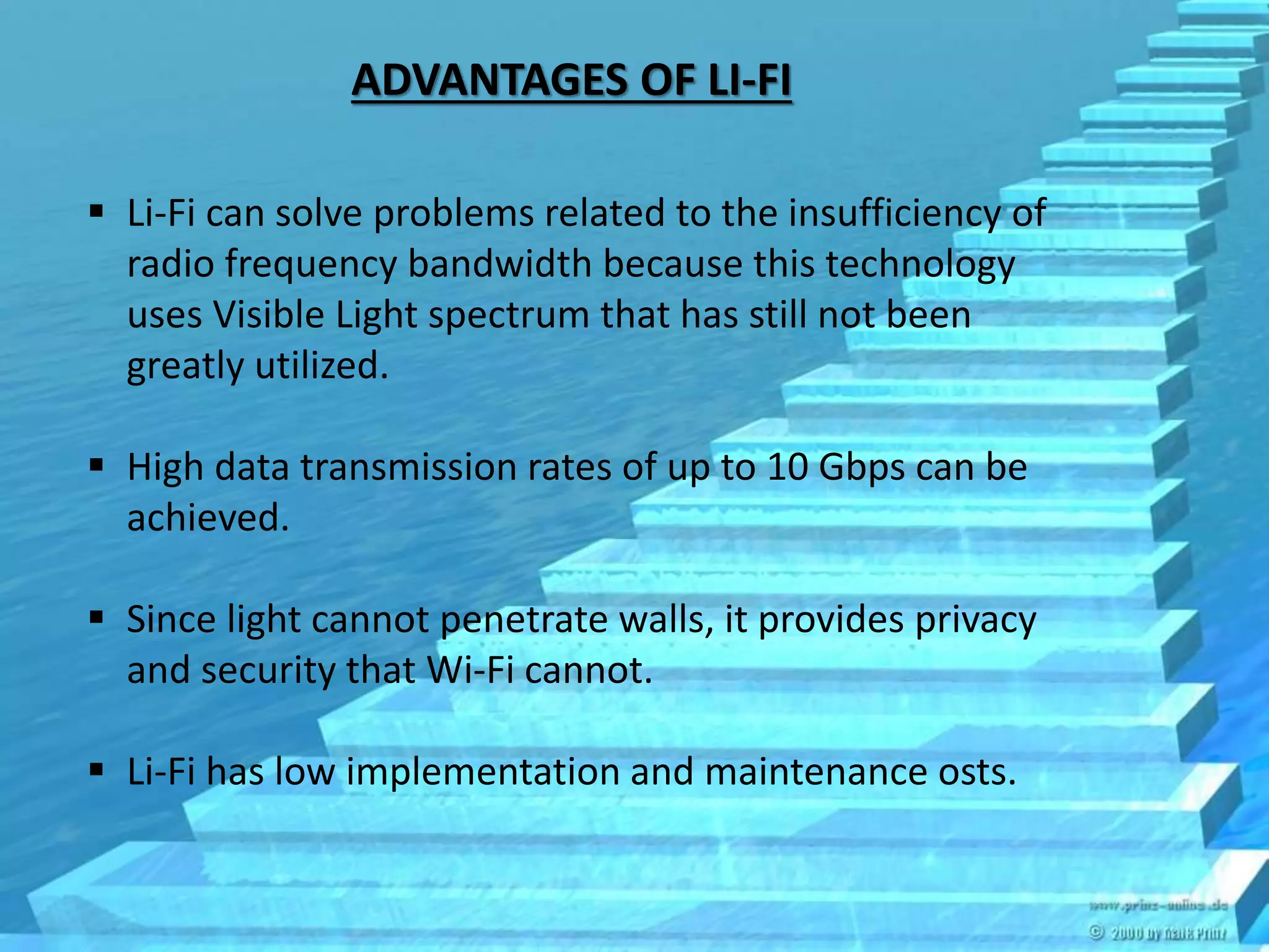 ADVANTAGES OF LI-FI
 Li-Fi can solve problems related to the insufficiency of
radio frequency bandwidth because this technology
uses Visible Light spectrum that has still not been
greatly utilized.
 High data transmission rates of up to 10 Gbps can be
achieved.
 Since light cannot penetrate walls, it provides privacy
and security that Wi-Fi cannot.
 Li-Fi has low implementation and maintenance osts.
 